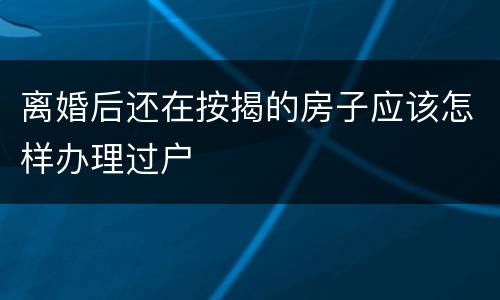 离婚后还在按揭的房子应该怎样办理过户