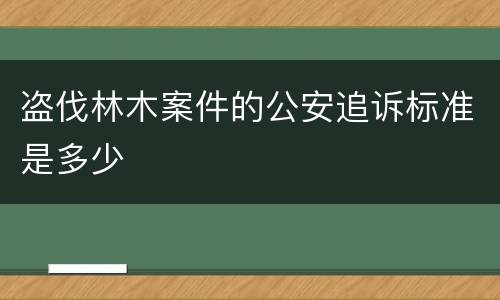 盗伐林木案件的公安追诉标准是多少