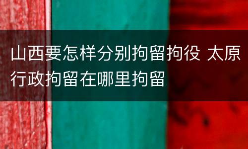 山西要怎样分别拘留拘役 太原行政拘留在哪里拘留