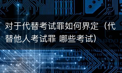 对于代替考试罪如何界定（代替他人考试罪 哪些考试）