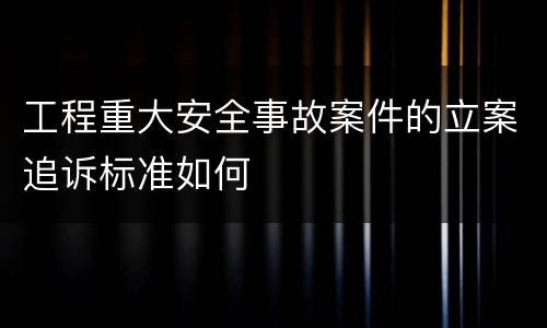 工程重大安全事故案件的立案追诉标准如何