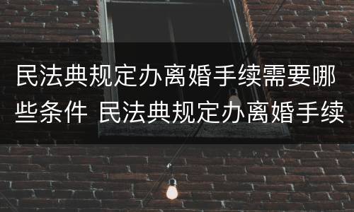 民法典规定办离婚手续需要哪些条件 民法典规定办离婚手续需要哪些条件呢