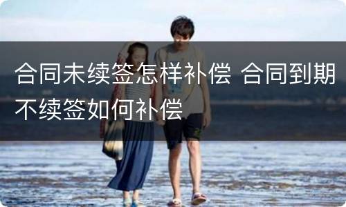 合同未续签怎样补偿 合同到期不续签如何补偿