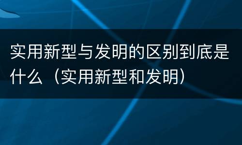 实用新型与发明的区别到底是什么（实用新型和发明）