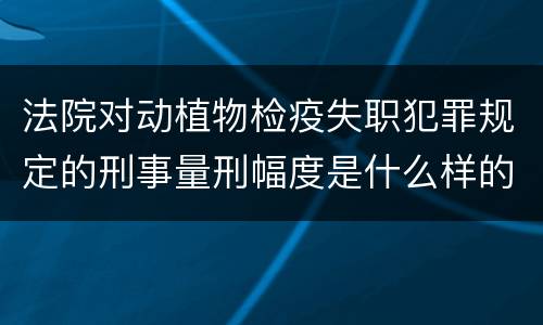 法院对动植物检疫失职犯罪规定的刑事量刑幅度是什么样的
