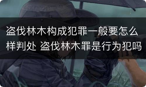 盗伐林木构成犯罪一般要怎么样判处 盗伐林木罪是行为犯吗