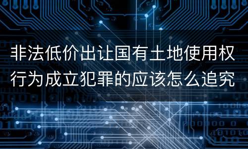 非法低价出让国有土地使用权行为成立犯罪的应该怎么追究法律责任
