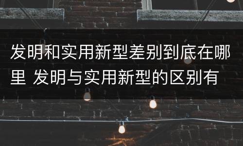 发明和实用新型差别到底在哪里 发明与实用新型的区别有