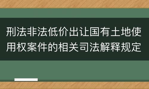 刑法非法低价出让国有土地使用权案件的相关司法解释规定具体是什么