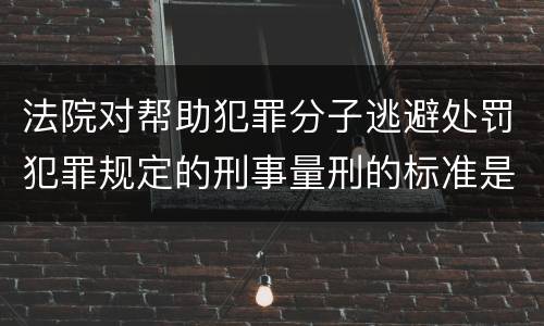 法院对帮助犯罪分子逃避处罚犯罪规定的刑事量刑的标准是什么