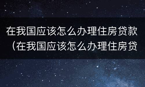 在我国应该怎么办理住房贷款（在我国应该怎么办理住房贷款业务）