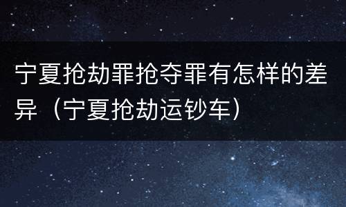宁夏抢劫罪抢夺罪有怎样的差异（宁夏抢劫运钞车）