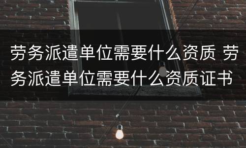 劳务派遣单位需要什么资质 劳务派遣单位需要什么资质证书
