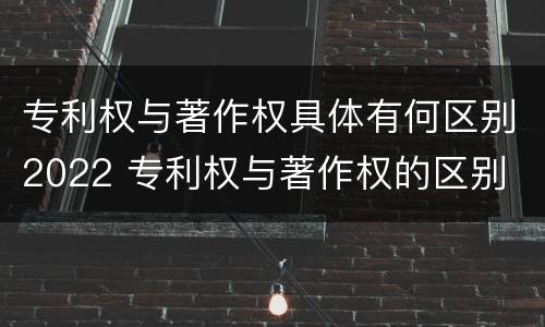 专利权与著作权具体有何区别2022 专利权与著作权的区别