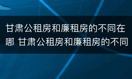 甘肃公租房和廉租房的不同在哪 甘肃公租房和廉租房的不同在哪里