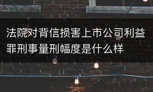 法院对背信损害上市公司利益罪刑事量刑幅度是什么样