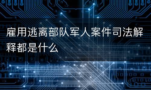 雇用逃离部队军人案件司法解释都是什么