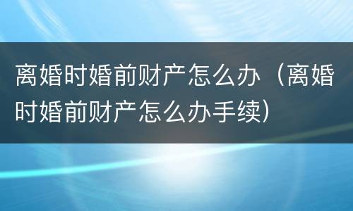 离婚时婚前财产怎么办（离婚时婚前财产怎么办手续）