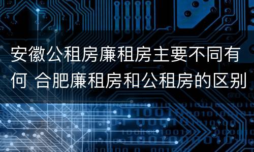 安徽公租房廉租房主要不同有何 合肥廉租房和公租房的区别