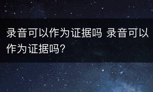 录音可以作为证据吗 录音可以作为证据吗?