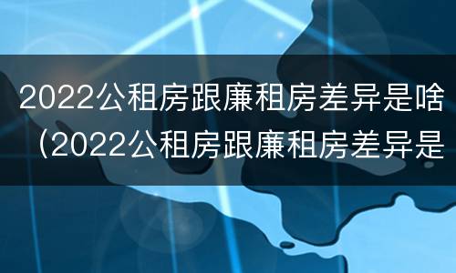 2022公租房跟廉租房差异是啥（2022公租房跟廉租房差异是啥呢）