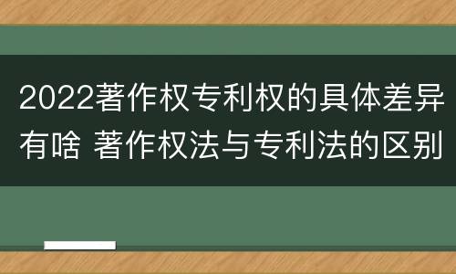 2022著作权专利权的具体差异有啥 著作权法与专利法的区别