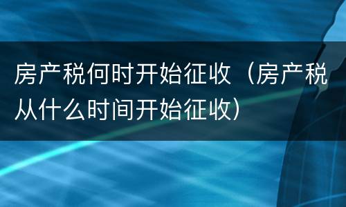 房产税何时开始征收（房产税从什么时间开始征收）