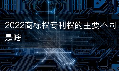 2022商标权专利权的主要不同是啥