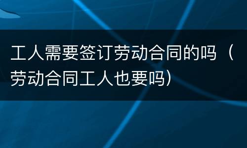 工人需要签订劳动合同的吗（劳动合同工人也要吗）