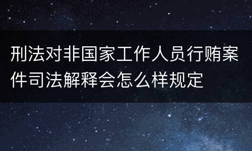 刑法对非国家工作人员行贿案件司法解释会怎么样规定