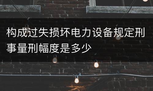 构成过失损坏电力设备规定刑事量刑幅度是多少