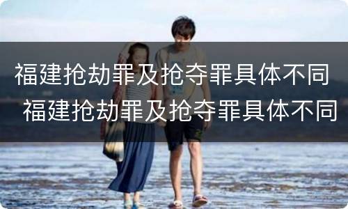 福建抢劫罪及抢夺罪具体不同 福建抢劫罪及抢夺罪具体不同处罚