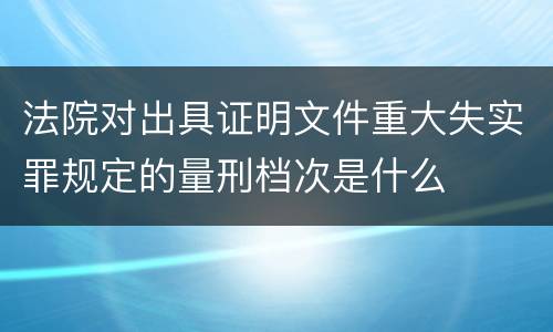 法院对出具证明文件重大失实罪规定的量刑档次是什么