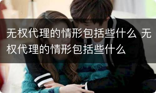 无权代理的情形包括些什么 无权代理的情形包括些什么