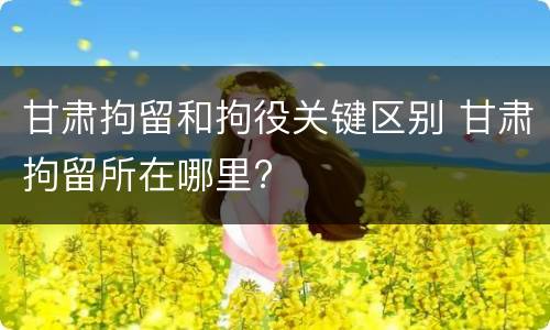 甘肃拘留和拘役关键区别 甘肃拘留所在哪里?