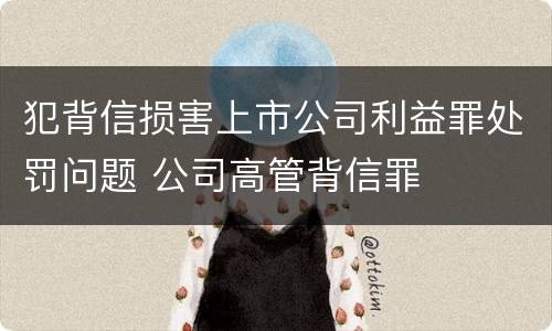 犯背信损害上市公司利益罪处罚问题 公司高管背信罪