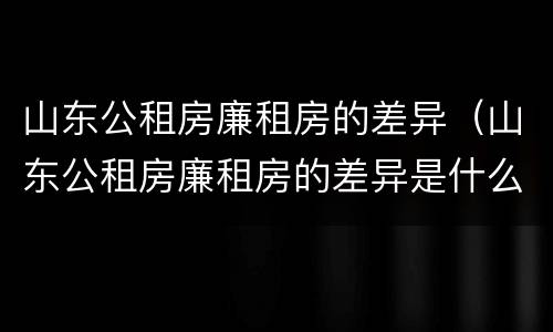 山东公租房廉租房的差异（山东公租房廉租房的差异是什么）