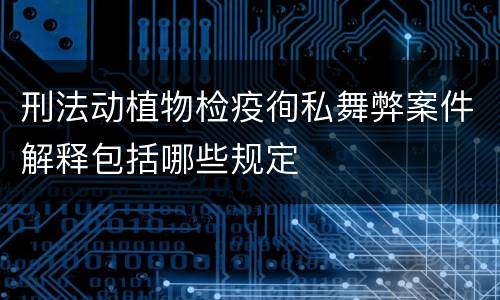刑法动植物检疫徇私舞弊案件解释包括哪些规定