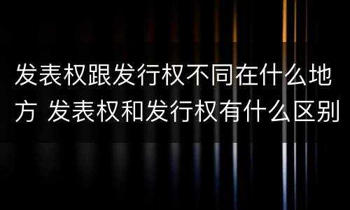 发表权跟发行权不同在什么地方 发表权和发行权有什么区别