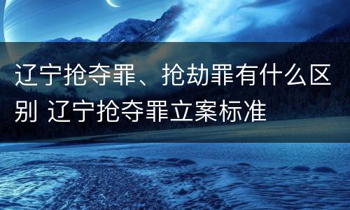 辽宁抢夺罪、抢劫罪有什么区别 辽宁抢夺罪立案标准