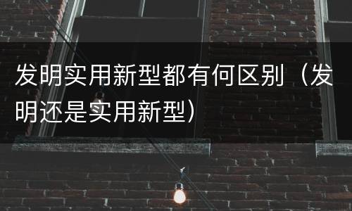 发明实用新型都有何区别（发明还是实用新型）