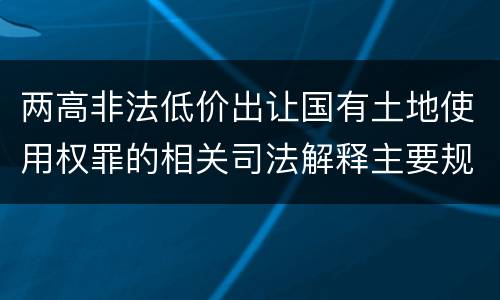 两高非法低价出让国有土地使用权罪的相关司法解释主要规定是什么