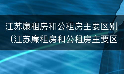 江苏廉租房和公租房主要区别（江苏廉租房和公租房主要区别是什么）