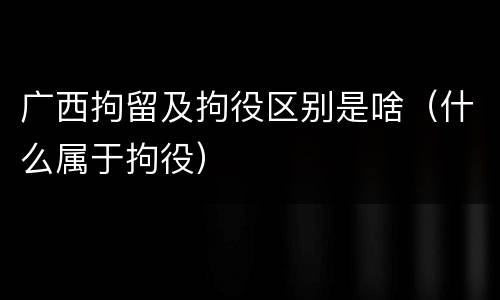 广西拘留及拘役区别是啥（什么属于拘役）