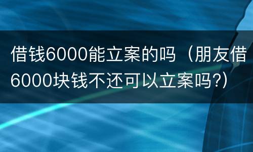 借钱6000能立案的吗（朋友借6000块钱不还可以立案吗?）