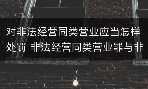 对非法经营同类营业应当怎样处罚 非法经营同类营业罪与非法经营罪