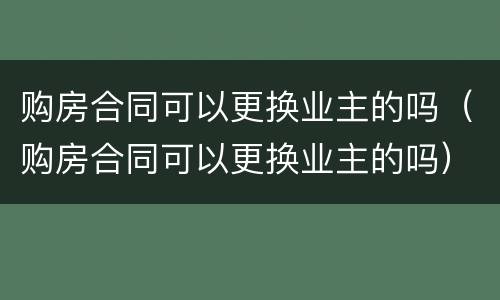 购房合同可以更换业主的吗（购房合同可以更换业主的吗）
