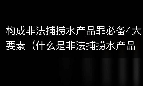 构成非法捕捞水产品罪必备4大要素（什么是非法捕捞水产品罪）