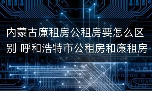内蒙古廉租房公租房要怎么区别 呼和浩特市公租房和廉租房的区别