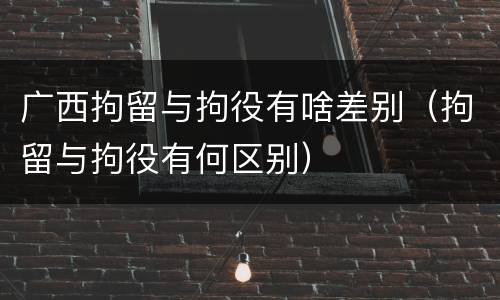 广西拘留与拘役有啥差别（拘留与拘役有何区别）